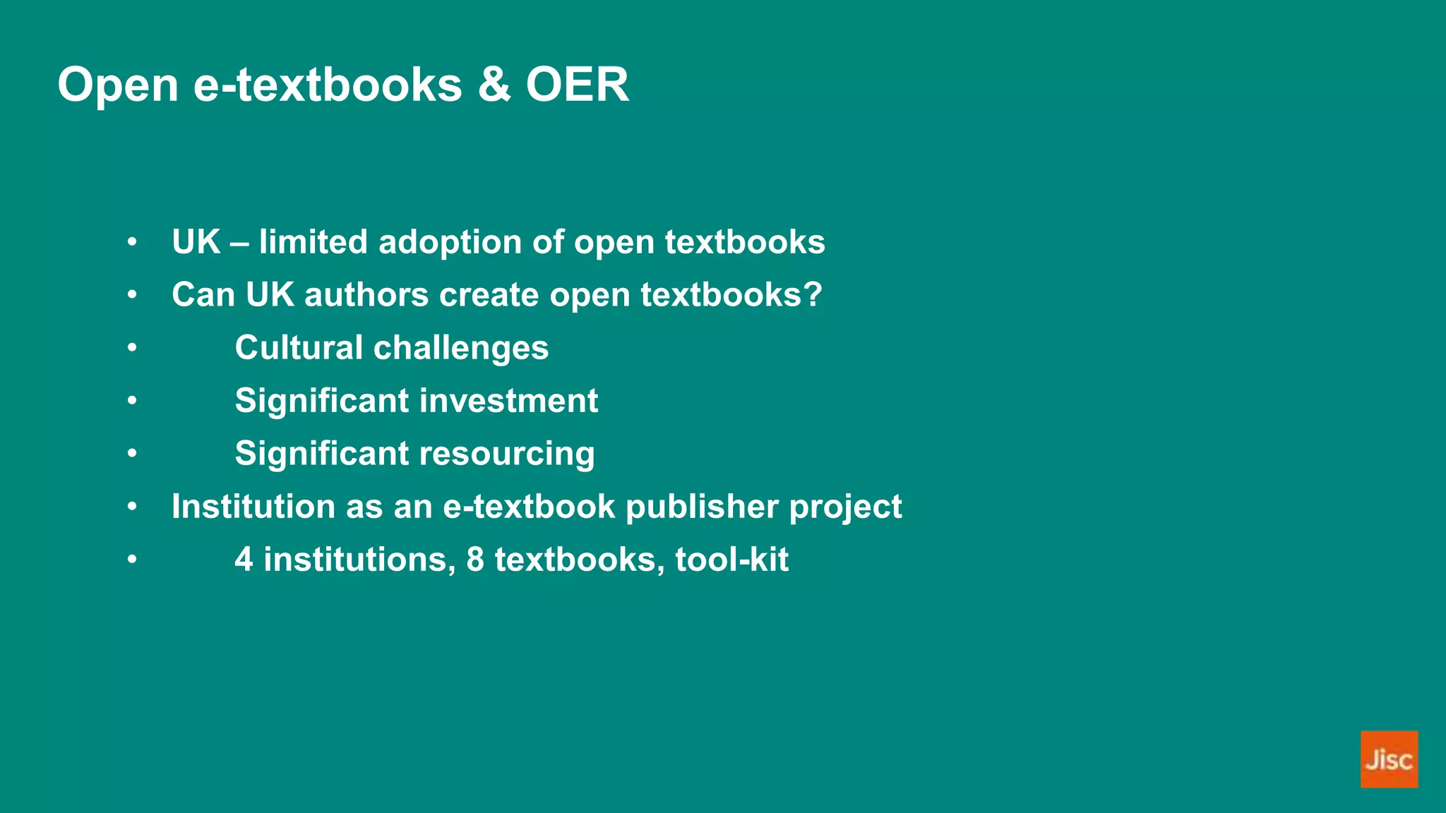 Open e-textbooks & OER
• UK – limited adoption of open textbooks
• Can UK authors create open textbooks?
• Cultural challenges
• Significant investment
• Significant resourcing
• Institution as an e-textbook publisher project
• 4 institutions, 8 textbooks, tool-kit
 
