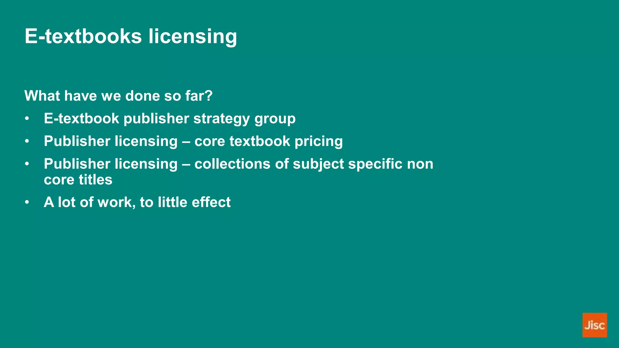 E-textbooks licensing
What have we done so far?
• E-textbook publisher strategy group
• Publisher licensing – core textbook pricing
• Publisher licensing – collections of subject specific non
core titles
• A lot of work, to little effect
 