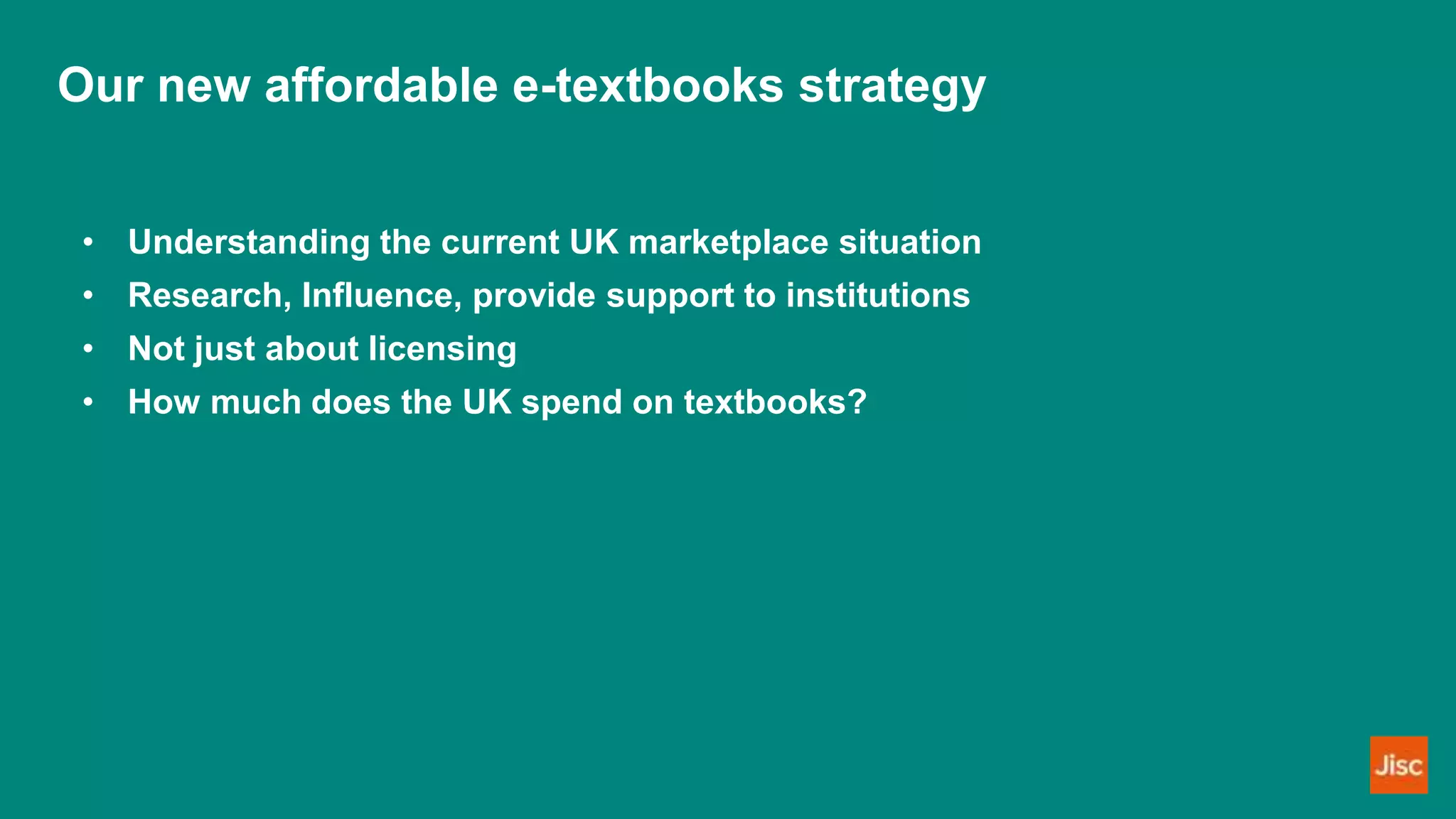 Our new affordable e-textbooks strategy
• Understanding the current UK marketplace situation
• Research, Influence, provide support to institutions
• Not just about licensing
• How much does the UK spend on textbooks?
 