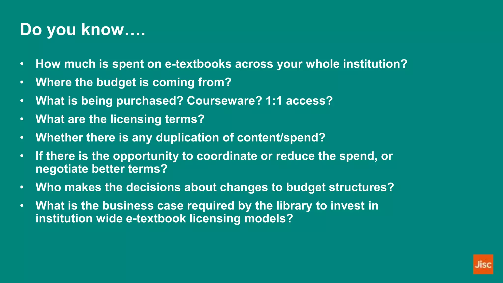 Do you know….
• How much is spent on e-textbooks across your whole institution?
• Where the budget is coming from?
• What is being purchased? Courseware? 1:1 access?
• What are the licensing terms?
• Whether there is any duplication of content/spend?
• If there is the opportunity to coordinate or reduce the spend, or
negotiate better terms?
• Who makes the decisions about changes to budget structures?
• What is the business case required by the library to invest in
institution wide e-textbook licensing models?
 