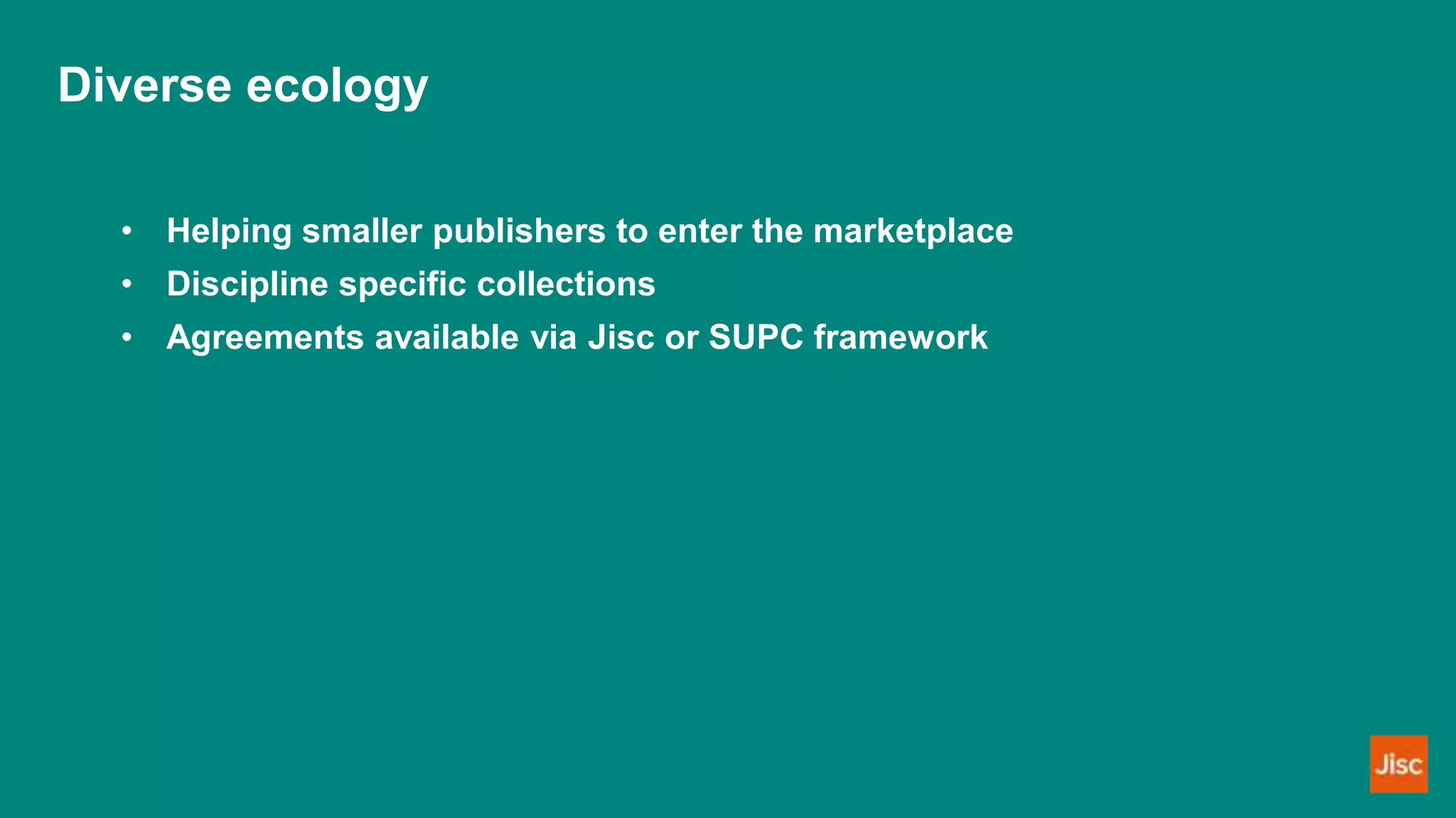 Diverse ecology
• Helping smaller publishers to enter the marketplace
• Discipline specific collections
• Agreements available via Jisc or SUPC framework
 