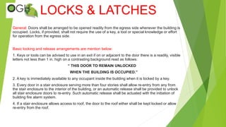 LOCKS & LATCHES
General: Doors shall be arranged to be opened readily from the egress side whenever the building is
occupied. Locks, if provided, shall not require the use of a key, a tool or special knowledge or effort
for operation from the egress side.
Basic locking and release arrangements are mention below:
1. Keys or tools can be advised to use in an exit if on or adjacent to the door there is a readily, visible
letters not less than 1 in. high on a contrasting background read as follows:
“ THIS DOOR TO REMAIN UNLOCKED
WHEN THE BUILDING IS OCCUPIED.”
2. A key is immediately available to any occupant inside the building when it is locked by a key.
3. Every door in a stair enclosure serving more than four stories shall allow re-entry from any from
the stair enclosure to the interior of the building, or an automatic release shall be provided to unlock
all stair enclosure doors to re-entry. Such automatic release shall be actuated with the initiation of
building fire alarm system.
4. If a stair enclosure allows access to roof, the door to the roof either shall be kept locked or allow
re-entry from the roof.
 