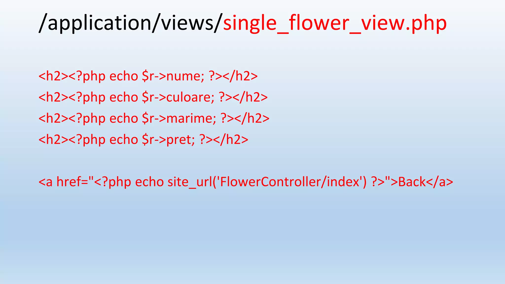 /application/views/single_flower_view.php
<h2><?php echo $r->nume; ?></h2>
<h2><?php echo $r->culoare; ?></h2>
<h2><?php echo $r->marime; ?></h2>
<h2><?php echo $r->pret; ?></h2>
<a href="<?php echo site_url('FlowerController/index') ?>">Back</a>
 