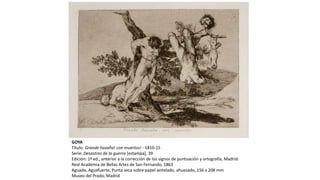 GOYA
Título: Grande hazaña! con muertos! - 1810-15
Serie: Desastres de la guerra [estampa], 39
Edición: 1ª ed., anterior a la corrección de los signos de puntuación y ortografía, Madrid:
Real Academia de Bellas Artes de San Fernando, 1863
Aguada, Aguafuerte, Punta seca sobre papel avitelado, ahuesado, 156 x 208 mm
Museo del Prado, Madrid
 