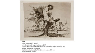 GOYA
Título: Esto es peor - 1810-14
Serie: Desastres de la guerra [estampa], 37
Edición: 1ª ed., Madrid: Real Academia de Bellas Artes de San Fernando, 1863
Aguada; Aguafuerte; Punta seca
Papel avitelado, ahuesado, Alto: 157 mm.; Ancho: 208 mm.
Museo del Prado, Madrid
 