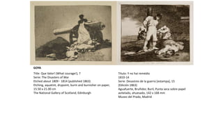 Title: Que Valor! (What courage!), 7
Serie: The Disasters of War
Etched about 1809 - 1814 (published 1863)
Etching, aquatint, drypoint, burin and burnisher on paper,
15.50 x 21.00 cm
The National Gallery of Scotland, Edinburgh
Título: Y no hai remédio
1810-14
Serie: Desastres de la guerra [estampa], 15
(Edición 1863)
Aguafuerte, Bruñidor, Buril, Punta seca sobre papel
avitelado, ahuesado, 142 x 168 mm
Museo del Prado, Madrid
GOYA
 