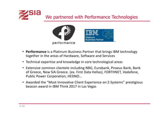 © SIA
We partnered with Performance Technologies
• Performance is a Platinum Business Partner that brings IBM technology
together in the areas of Hardware, Software and Services
• Technical expertise and knowledge in core technological areas
• Extensive common clientele including NBG, Eurobank, Piraeus Bank, Bank
of Greece, New SIA Greece. (ex. First Data Hellas), FORTHNET, Vodafone,
Public Power Corporation, HEDNO…
• Awarded the “Most Innovative Client Experience on Z-Systems” prestigious
beacon award in IBM Think 2017 in Las Vegas
 