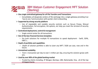 © SIA
© 2011 IBM Corporation
IBM Watson Customer Engagement MFT Solution
(Sterling)
 One single centralized gateway for all File Transfers and Transactions
 Consolidates all desperate centers of file exchange into a single gateway providing true
“any to any “communication with quicker client onboarding
 Supported by strong security platform
 Use of repeatable and scalable security controls such as Secure Proxys, Mutual
Authentication, full encryption, HA options, etc help you meet the strictest of security
requirements.
 Centralized deployment, control & management
 Single control center for all transactions
 Out of the box Financial Services templates
 Pre built solutions for multiple FS transactions to speed deployment - Swift, SEPA,
EBIC’s….
 Depth of portfolio and capabilities
 Depth of solution portfolio is able to cover any MFT / B2B use case, now and in the
future.
 Unmatched scalability
 from 1 transaction per day to over 1 million per day, ensuring the solution grows with
you.
 Used by over 90% of the global banking market
 Trusted by clients including, JP Morgan, Barclays, UBS, Nationwide, Visa, all of the top
10 biggest banks
 