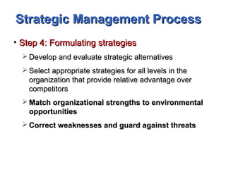 Strategic Management ProcessStrategic Management Process
• Step 4: Formulating strategiesStep 4: Formulating strategies
 Develop and evaluate strategic alternativesDevelop and evaluate strategic alternatives
 Select appropriate strategies for all levels in theSelect appropriate strategies for all levels in the
organization that provide relative advantage overorganization that provide relative advantage over
competitorscompetitors
 Match organizational strengths to environmentalMatch organizational strengths to environmental
opportunitiesopportunities
 Correct weaknesses and guard against threatsCorrect weaknesses and guard against threats
 