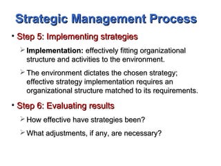 Strategic Management ProcessStrategic Management Process
• Step 5: Implementing strategiesStep 5: Implementing strategies
 Implementation:Implementation: effectively fitting organizationaleffectively fitting organizational
structure and activities to the environment.structure and activities to the environment.
 The environment dictates the chosen strategy;The environment dictates the chosen strategy;
effective strategy implementation requires aneffective strategy implementation requires an
organizational structure matched to its requirements.organizational structure matched to its requirements.
• Step 6: Evaluating resultsStep 6: Evaluating results
 How effective have strategies been?How effective have strategies been?
 What adjustments, if any, are necessary?What adjustments, if any, are necessary?
 