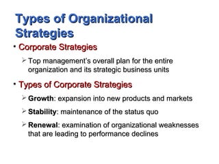 Types of OrganizationalTypes of Organizational
StrategiesStrategies
• Corporate StrategiesCorporate Strategies
 Top management’s overall plan for the entireTop management’s overall plan for the entire
organization and its strategic business unitsorganization and its strategic business units
• Types of Corporate StrategiesTypes of Corporate Strategies
 GrowthGrowth: expansion into new products and markets: expansion into new products and markets
 StabilityStability: maintenance of the status quo: maintenance of the status quo
 RenewalRenewal: examination of organizational weaknesses: examination of organizational weaknesses
that are leading to performance declinesthat are leading to performance declines
 