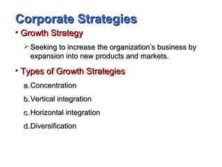 Corporate StrategiesCorporate Strategies
• Growth StrategyGrowth Strategy
 Seeking to increase the organization’s business bySeeking to increase the organization’s business by
expansion into new products and markets.expansion into new products and markets.
• Types of Growth StrategiesTypes of Growth Strategies
a.a.ConcentrationConcentration
b.b.Vertical integrationVertical integration
c.c. Horizontal integrationHorizontal integration
d.d.DiversificationDiversification
 