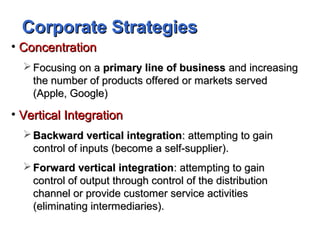 Corporate StrategiesCorporate Strategies
• ConcentrationConcentration
 Focusing on aFocusing on a primary line of businessprimary line of business and increasingand increasing
the number of products offered or markets servedthe number of products offered or markets served
(Apple, Google)(Apple, Google)
• Vertical IntegrationVertical Integration
 Backward vertical integrationBackward vertical integration: attempting to gain: attempting to gain
control of inputs (become a self-supplier).control of inputs (become a self-supplier).
 Forward vertical integrationForward vertical integration: attempting to gain: attempting to gain
control of output through control of the distributioncontrol of output through control of the distribution
channel or provide customer service activitieschannel or provide customer service activities
(eliminating intermediaries).(eliminating intermediaries).
 