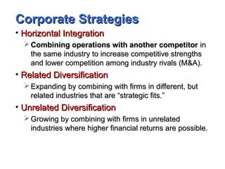 Corporate StrategiesCorporate Strategies
• Horizontal IntegrationHorizontal Integration
 Combining operations with another competitorCombining operations with another competitor inin
the same industry to increase competitive strengthsthe same industry to increase competitive strengths
and lower competition among industry rivals (M&A).and lower competition among industry rivals (M&A).
• Related DiversificationRelated Diversification
 Expanding by combining with firms in different, butExpanding by combining with firms in different, but
related industries that are “strategic fits.”related industries that are “strategic fits.”
• Unrelated DiversificationUnrelated Diversification
 Growing by combining with firms in unrelatedGrowing by combining with firms in unrelated
industries where higher financial returns are possible.industries where higher financial returns are possible.
 