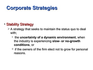 Corporate StrategiesCorporate Strategies
• Stability StrategyStability Strategy
 A strategy that seeks to maintain the status quo to dealA strategy that seeks to maintain the status quo to deal
with;with;
 thethe uncertainty of a dynamic environmentuncertainty of a dynamic environment, when, when
the industry is experiencingthe industry is experiencing slow- or no-growthslow- or no-growth
conditionsconditions, or, or
 if the owners of the firm elect not to grow for personalif the owners of the firm elect not to grow for personal
reasons.reasons.
 