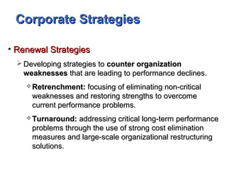 Corporate StrategiesCorporate Strategies
• Renewal StrategiesRenewal Strategies
 Developing strategies toDeveloping strategies to counter organizationcounter organization
weaknessesweaknesses that are leading to performance declines.that are leading to performance declines.
 Retrenchment:Retrenchment: focusing of eliminating non-criticalfocusing of eliminating non-critical
weaknesses and restoring strengths to overcomeweaknesses and restoring strengths to overcome
current performance problems.current performance problems.
 Turnaround:Turnaround: addressing critical long-term performanceaddressing critical long-term performance
problems through the use of strong cost eliminationproblems through the use of strong cost elimination
measures and large-scale organizational restructuringmeasures and large-scale organizational restructuring
solutions.solutions.
 