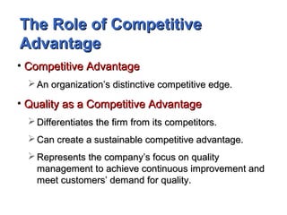 The Role of CompetitiveThe Role of Competitive
AdvantageAdvantage
• Competitive AdvantageCompetitive Advantage
 An organization’s distinctive competitive edge.An organization’s distinctive competitive edge.
• Quality as a Competitive AdvantageQuality as a Competitive Advantage
 Differentiates the firm from its competitors.Differentiates the firm from its competitors.
 Can create a sustainable competitive advantage.Can create a sustainable competitive advantage.
 Represents the company’s focus on qualityRepresents the company’s focus on quality
management to achieve continuous improvement andmanagement to achieve continuous improvement and
meet customers’ demand for quality.meet customers’ demand for quality.
 