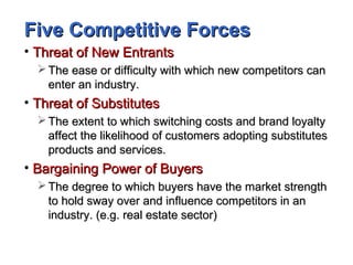 Five Competitive ForcesFive Competitive Forces
• Threat of New EntrantsThreat of New Entrants
 The ease or difficulty with which new competitors canThe ease or difficulty with which new competitors can
enter an industry.enter an industry.
• Threat of SubstitutesThreat of Substitutes
 The extent to which switching costs and brand loyaltyThe extent to which switching costs and brand loyalty
affect the likelihood of customers adopting substitutesaffect the likelihood of customers adopting substitutes
products and services.products and services.
• Bargaining Power of BuyersBargaining Power of Buyers
 The degree to which buyers have the market strengthThe degree to which buyers have the market strength
to hold sway over and influence competitors in anto hold sway over and influence competitors in an
industry. (e.g. real estate sector)industry. (e.g. real estate sector)
 