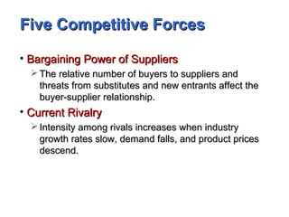 Five Competitive ForcesFive Competitive Forces
• Bargaining Power of SuppliersBargaining Power of Suppliers
 The relative number of buyers to suppliers andThe relative number of buyers to suppliers and
threats from substitutes and new entrants affect thethreats from substitutes and new entrants affect the
buyer-supplier relationship.buyer-supplier relationship.
• Current RivalryCurrent Rivalry
 Intensity among rivals increases when industryIntensity among rivals increases when industry
growth rates slow, demand falls, and product pricesgrowth rates slow, demand falls, and product prices
descend.descend.
 