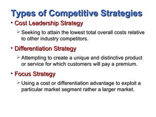 Types of Competitive StrategiesTypes of Competitive Strategies
• Cost Leadership StrategyCost Leadership Strategy
 Seeking to attain the lowest total overall costs relativeSeeking to attain the lowest total overall costs relative
to other industry competitors.to other industry competitors.
• Differentiation StrategyDifferentiation Strategy
 Attempting to create a unique and distinctive productAttempting to create a unique and distinctive product
or service for which customers will pay a premium.or service for which customers will pay a premium.
• Focus StrategyFocus Strategy
 Using a cost or differentiation advantage to exploit aUsing a cost or differentiation advantage to exploit a
particular market segment rather a larger market.particular market segment rather a larger market.
 