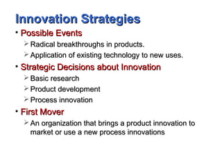 Innovation StrategiesInnovation Strategies
• Possible EventsPossible Events
 Radical breakthroughs in products.Radical breakthroughs in products.
 Application of existing technology to new uses.Application of existing technology to new uses.
• Strategic Decisions about InnovationStrategic Decisions about Innovation
 Basic researchBasic research
 Product developmentProduct development
 Process innovationProcess innovation
• First MoverFirst Mover
 An organization that brings a product innovation toAn organization that brings a product innovation to
market or use a new process innovationsmarket or use a new process innovations
 