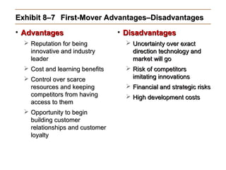 Exhibit 8–7Exhibit 8–7 First-Mover Advantages–DisadvantagesFirst-Mover Advantages–Disadvantages
• AdvantagesAdvantages
 Reputation for beingReputation for being
innovative and industryinnovative and industry
leaderleader
 Cost and learning benefitsCost and learning benefits
 Control over scarceControl over scarce
resources and keepingresources and keeping
competitors from havingcompetitors from having
access to themaccess to them
 Opportunity to beginOpportunity to begin
building customerbuilding customer
relationships and customerrelationships and customer
loyaltyloyalty
• DisadvantagesDisadvantages
 Uncertainty over exactUncertainty over exact
direction technology anddirection technology and
market will gomarket will go
 Risk of competitorsRisk of competitors
imitating innovationsimitating innovations
 Financial and strategic risksFinancial and strategic risks
 High development costsHigh development costs
 