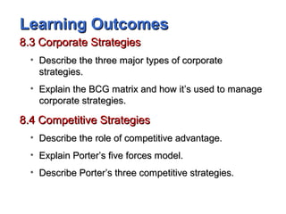 Learning OutcomesLearning Outcomes
8.3 Corporate Strategies8.3 Corporate Strategies
• Describe the three major types of corporateDescribe the three major types of corporate
strategies.strategies.
• Explain the BCG matrix and how it’s used to manageExplain the BCG matrix and how it’s used to manage
corporate strategies.corporate strategies.
8.4 Competitive Strategies8.4 Competitive Strategies
• Describe the role of competitive advantage.Describe the role of competitive advantage.
• Explain Porter’s five forces model.Explain Porter’s five forces model.
• Describe Porter’s three competitive strategies.Describe Porter’s three competitive strategies.
 