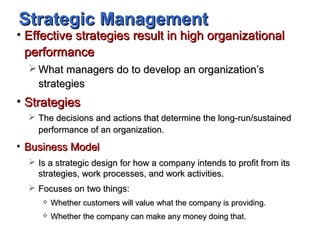 Strategic ManagementStrategic Management
• Effective strategies result in high organizationalEffective strategies result in high organizational
performanceperformance
 What managers do to develop an organization’sWhat managers do to develop an organization’s
strategiesstrategies
• StrategiesStrategies
 The decisions and actions that determine the long-run/sustainedThe decisions and actions that determine the long-run/sustained
performance of an organization.performance of an organization.
• Business ModelBusiness Model
 Is a strategic design for how a company intends to profit from itsIs a strategic design for how a company intends to profit from its
strategies, work processes, and work activities.strategies, work processes, and work activities.
 Focuses on two things:Focuses on two things:
 Whether customers will value what the company is providing.Whether customers will value what the company is providing.
 Whether the company can make any money doing that.Whether the company can make any money doing that.
 