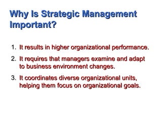 Why Is Strategic ManagementWhy Is Strategic Management
Important?Important?
1.1. It results in higher organizational performance.It results in higher organizational performance.
2.2. It requires that managers examine and adaptIt requires that managers examine and adapt
to business environment changes.to business environment changes.
3.3. It coordinates diverse organizational units,It coordinates diverse organizational units,
helping them focus on organizational goals.helping them focus on organizational goals.
 