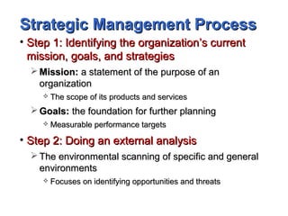 Strategic Management ProcessStrategic Management Process
• Step 1: Identifying the organization’s currentStep 1: Identifying the organization’s current
mission, goals, and strategiesmission, goals, and strategies
 Mission:Mission: a statement of the purpose of ana statement of the purpose of an
organizationorganization
 The scope of its products and servicesThe scope of its products and services
 Goals:Goals: the foundation for further planningthe foundation for further planning
 Measurable performance targetsMeasurable performance targets
• Step 2: Doing an external analysisStep 2: Doing an external analysis
 The environmental scanning of specific and generalThe environmental scanning of specific and general
environmentsenvironments
 Focuses on identifying opportunities and threatsFocuses on identifying opportunities and threats
 