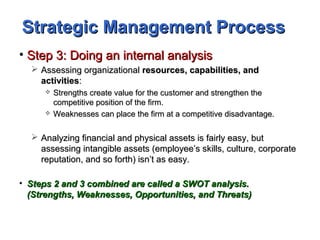 Strategic Management ProcessStrategic Management Process
• Step 3: Doing an internal analysisStep 3: Doing an internal analysis
 Assessing organizationalAssessing organizational resources, capabilities, andresources, capabilities, and
activitiesactivities::
 Strengths create value for the customer and strengthen theStrengths create value for the customer and strengthen the
competitive position of the firm.competitive position of the firm.
 Weaknesses can place the firm at a competitive disadvantage.Weaknesses can place the firm at a competitive disadvantage.
 Analyzing financial and physical assets is fairly easy, butAnalyzing financial and physical assets is fairly easy, but
assessing intangible assets (employee’s skills, culture, corporateassessing intangible assets (employee’s skills, culture, corporate
reputation, and so forth) isn’t as easy.reputation, and so forth) isn’t as easy.
• Steps 2 and 3 combined are called a SWOT analysis.Steps 2 and 3 combined are called a SWOT analysis.
(Strengths, Weaknesses, Opportunities, and Threats)(Strengths, Weaknesses, Opportunities, and Threats)
 