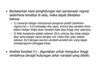 • Berdasarkan hasil penghitungan dan persamaan regresi
sederhana tersebut di atas, maka dapat diketahui
bahwa:
– 1) Lamanya belajar mempunyai pengaruh positif (koefisien
regresi (b) = 5,2) terhadap nilai ujian, artinya jika semakin lama
dalam belajar maka akan semakin baik atau tinggi nilai ujiannya;
– 2) Nilai konstanta adalah sebesar 20,4, artinya jika tidak belajar
atau lama belajar sama dengan nol, maka nilai ujian adalah
sebesar 20,4 dengan asumsi variabel-variabel lain yang dapat
mempengaruhi dianggap tetap.
• Analisis Korelasi (r) : digunakan untuk mengukur tinggi
rendahnya derajat hubungan antar variabel yang diteliti.
 