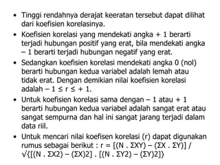 • Tinggi rendahnya derajat keeratan tersebut dapat dilihat
dari koefisien korelasinya.
• Koefisien korelasi yang mendekati angka + 1 berarti
terjadi hubungan positif yang erat, bila mendekati angka
– 1 berarti terjadi hubungan negatif yang erat.
• Sedangkan koefisien korelasi mendekati angka 0 (nol)
berarti hubungan kedua variabel adalah lemah atau
tidak erat. Dengan demikian nilai koefisien korelasi
adalah – 1 ≤ r ≤ + 1.
• Untuk koefisien korelasi sama dengan – 1 atau + 1
berarti hubungan kedua variabel adalah sangat erat atau
sangat sempurna dan hal ini sangat jarang terjadi dalam
data riil.
• Untuk mencari nilai koefisen korelasi (r) dapat digunakan
rumus sebagai berikut : r = [(N . ΣXY) – (ΣX . ΣY)] /
√{[(N . ΣX2) – (ΣX)2] . [(N . ΣY2) – (ΣY)2]}
 