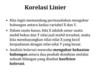 Korelasi Linier
• Kita ingin memandang permasalahan mengukur
hubungan antara kedua variabel X dan Y.
• Dalam suatu kasus, bila X adalah umur suatu
mobil bekas dan Y nilai jual mobil tersebut, maka
kita membayangkan nilai-nilai X yang kecil
berpadanan dengan nilai-nilai Y yang besar.
• Analisis kolerasi mencoba mengukur kekuatan
hubungan antara dua peubah demikian melalui
sebuah bilangan yang disebut koefisien
kolerasi.
 