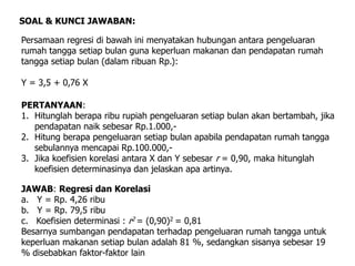 Persamaan regresi di bawah ini menyatakan hubungan antara pengeluaran
rumah tangga setiap bulan guna keperluan makanan dan pendapatan rumah
tangga setiap bulan (dalam ribuan Rp.):
Y = 3,5 + 0,76 X
SOAL & KUNCI JAWABAN:
PERTANYAAN:
1. Hitunglah berapa ribu rupiah pengeluaran setiap bulan akan bertambah, jika
pendapatan naik sebesar Rp.1.000,-
2. Hitung berapa pengeluaran setiap bulan apabila pendapatan rumah tangga
sebulannya mencapai Rp.100.000,-
3. Jika koefisien korelasi antara X dan Y sebesar r = 0,90, maka hitunglah
koefisien determinasinya dan jelaskan apa artinya.
JAWAB: Regresi dan Korelasi
a. Y = Rp. 4,26 ribu
b. Y = Rp. 79,5 ribu
c. Koefisien determinasi : r2 = (0,90)2 = 0,81
Besarnya sumbangan pendapatan terhadap pengeluaran rumah tangga untuk
keperluan makanan setiap bulan adalah 81 %, sedangkan sisanya sebesar 19
% disebabkan faktor-faktor lain
 