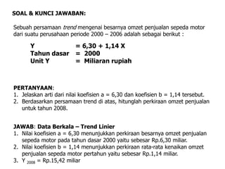 Sebuah persamaan trend mengenai besarnya omzet penjualan sepeda motor
dari suatu perusahaan periode 2000 – 2006 adalah sebagai berikut :
SOAL & KUNCI JAWABAN:
PERTANYAAN:
1. Jelaskan arti dari nilai koefisien a = 6,30 dan koefisien b = 1,14 tersebut.
2. Berdasarkan persamaan trend di atas, hitunglah perkiraan omzet penjualan
untuk tahun 2008.
JAWAB: Data Berkala – Trend Linier
1. Nilai koefisien a = 6,30 menunjukkan perkiraan besarnya omzet penjualan
sepeda motor pada tahun dasar 2000 yaitu sebesar Rp.6,30 miliar.
2. Nilai koefisien b = 1,14 menunjukkan perkiraan rata-rata kenaikan omzet
penjualan sepeda motor pertahun yaitu sebesar Rp.1,14 miliar.
3. Y 2008 = Rp.15,42 miliar
Y = 6,30 + 1,14 X
Tahun dasar = 2000
Unit Y = Miliaran rupiah
 