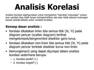 Analisis Korelasi
Analisis Korelasi dipergunakan untuk mengetahui “keeratan hubungan” antara
dua variabel atau lebih tanpa memperhatikan ada atau tidak adanya hubungan
kausal (sebab-akibat) antar variabel tersebut.
Konsep dasar analisis :
• Korelasi dikatakan linier bila semua titik (Xi, Yi) pada
diagram pencar (scatter diagram) terlihat
mengelompok/bergerombol disekitar garis lurus.
• Korelasi dikatakan non-linier bila semua titik (Xi, Yi) pada
diagram pencar terletak disekitar kurva non-linier.
• Kemungkinan2 yang dapat dijumpai dalam analisis
korelasi sederhana berupa:
– 1. korelasi positif (+)
– 2. korelasi negatif (-)
 