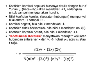 • Koefisien korelasi populasi biasanya ditulis dengan huruf
Yunani  (baca=rho) akan mendekati +1, sedangkan
untuk sampel menggunakan huruf r.
• Nilai koefisien korelasi (keeratan hubungan) mempunyai
nilai antara -1 sampai +1.
• Korelasi negatif, bila nilai r mendekati -1.
• Koefisien tidak berkorelasi, bila nilai r mendekati nol (0).
• Koefisien korelasi positif, bila nilai r mendekati +1.
• “Koefisiensi Korelasi” menyatakan “derajat” kekuatan
hubungan antara var x dan y.  notasi  xy atau rxy atau
r saja.
{ny² - (y)²}(x)²}-{nx²
(y)(x)-nxy
=r
 