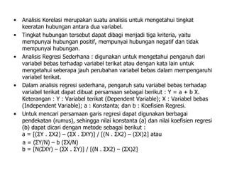• Analisis Korelasi merupakan suatu analisis untuk mengetahui tingkat
keeratan hubungan antara dua variabel.
• Tingkat hubungan tersebut dapat dibagi menjadi tiga kriteria, yaitu
mempunyai hubungan positif, mempunyai hubungan negatif dan tidak
mempunyai hubungan.
• Analisis Regresi Sederhana : digunakan untuk mengetahui pengaruh dari
variabel bebas terhadap variabel terikat atau dengan kata lain untuk
mengetahui seberapa jauh perubahan variabel bebas dalam mempengaruhi
variabel terikat.
• Dalam analisis regresi sederhana, pengaruh satu variabel bebas terhadap
variabel terikat dapat dibuat persamaan sebagai berikut : Y = a + b X.
Keterangan : Y : Variabel terikat (Dependent Variable); X : Variabel bebas
(Independent Variable); a : Konstanta; dan b : Koefisien Regresi.
• Untuk mencari persamaan garis regresi dapat digunakan berbagai
pendekatan (rumus), sehingga nilai konstanta (a) dan nilai koefisien regresi
(b) dapat dicari dengan metode sebagai berikut :
a = [(ΣY . ΣX2) – (ΣX . ΣXY)] / [(N . ΣX2) – (ΣX)2] atau
a = (ΣY/N) – b (ΣX/N)
b = [N(ΣXY) – (ΣX . ΣY)] / [(N . ΣX2) – (ΣX)2]
 