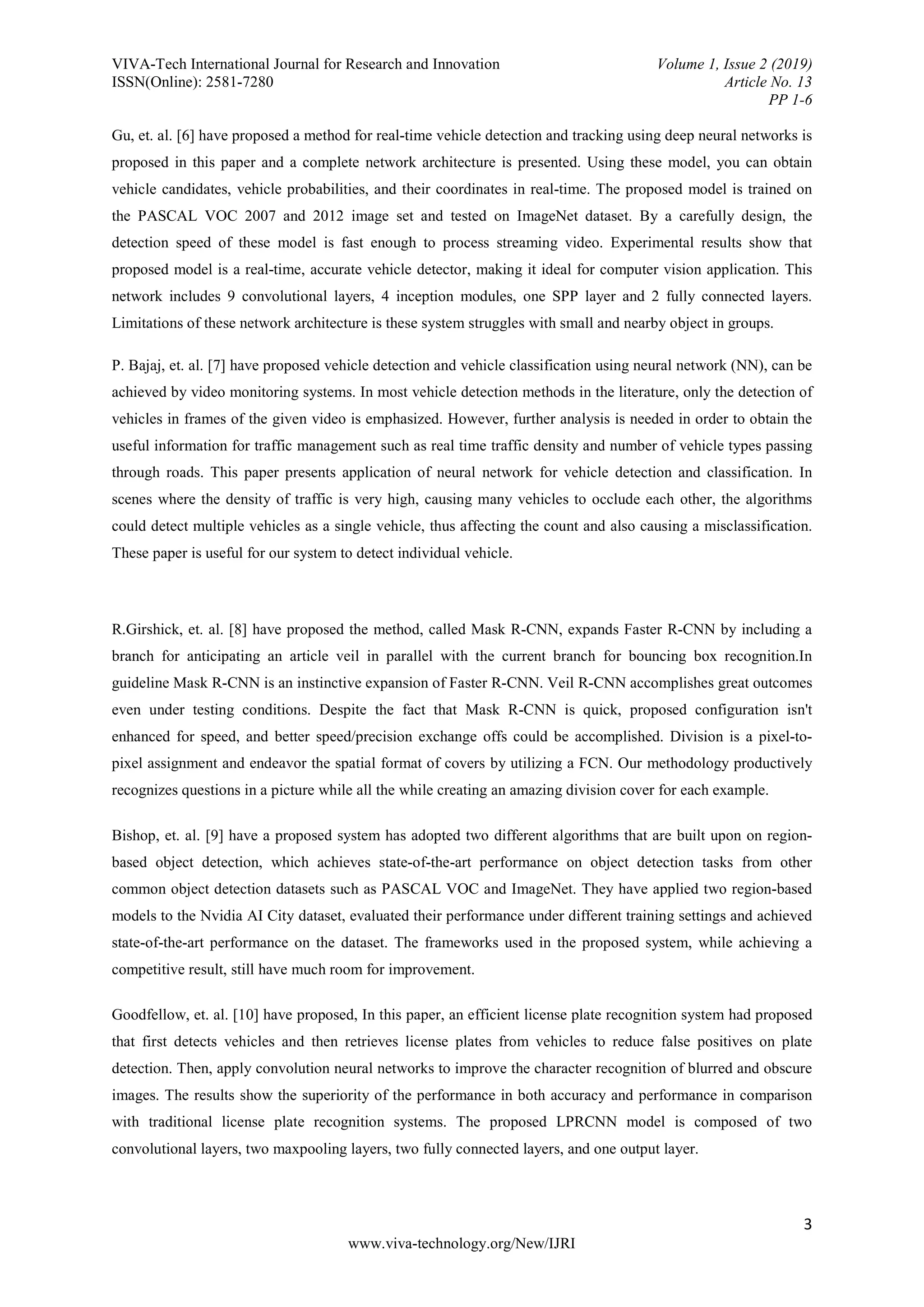 VIVA-Tech International Journal for Research and Innovation Volume 1, Issue 2 (2019) ISSN(Online): 2581-7280 Article No. 13 PP 1-6 3 www.viva-technology.org/New/IJRI Gu, et. al. [6] have proposed a method for real-time vehicle detection and tracking using deep neural networks is proposed in this paper and a complete network architecture is presented. Using these model, you can obtain vehicle candidates, vehicle probabilities, and their coordinates in real-time. The proposed model is trained on the PASCAL VOC 2007 and 2012 image set and tested on ImageNet dataset. By a carefully design, the detection speed of these model is fast enough to process streaming video. Experimental results show that proposed model is a real-time, accurate vehicle detector, making it ideal for computer vision application. This network includes 9 convolutional layers, 4 inception modules, one SPP layer and 2 fully connected layers. Limitations of these network architecture is these system struggles with small and nearby object in groups. P. Bajaj, et. al. [7] have proposed vehicle detection and vehicle classification using neural network (NN), can be achieved by video monitoring systems. In most vehicle detection methods in the literature, only the detection of vehicles in frames of the given video is emphasized. However, further analysis is needed in order to obtain the useful information for traffic management such as real time traffic density and number of vehicle types passing through roads. This paper presents application of neural network for vehicle detection and classification. In scenes where the density of traffic is very high, causing many vehicles to occlude each other, the algorithms could detect multiple vehicles as a single vehicle, thus affecting the count and also causing a misclassification. These paper is useful for our system to detect individual vehicle. R.Girshick, et. al. [8] have proposed the method, called Mask R-CNN, expands Faster R-CNN by including a branch for anticipating an article veil in parallel with the current branch for bouncing box recognition.In guideline Mask R-CNN is an instinctive expansion of Faster R-CNN. Veil R-CNN accomplishes great outcomes even under testing conditions. Despite the fact that Mask R-CNN is quick, proposed configuration isn't enhanced for speed, and better speed/precision exchange offs could be accomplished. Division is a pixel-to- pixel assignment and endeavor the spatial format of covers by utilizing a FCN. Our methodology productively recognizes questions in a picture while all the while creating an amazing division cover for each example. Bishop, et. al. [9] have a proposed system has adopted two different algorithms that are built upon on region- based object detection, which achieves state-of-the-art performance on object detection tasks from other common object detection datasets such as PASCAL VOC and ImageNet. They have applied two region-based models to the Nvidia AI City dataset, evaluated their performance under different training settings and achieved state-of-the-art performance on the dataset. The frameworks used in the proposed system, while achieving a competitive result, still have much room for improvement. Goodfellow, et. al. [10] have proposed, In this paper, an efficient license plate recognition system had proposed that first detects vehicles and then retrieves license plates from vehicles to reduce false positives on plate detection. Then, apply convolution neural networks to improve the character recognition of blurred and obscure images. The results show the superiority of the performance in both accuracy and performance in comparison with traditional license plate recognition systems. The proposed LPRCNN model is composed of two convolutional layers, two maxpooling layers, two fully connected layers, and one output layer. 