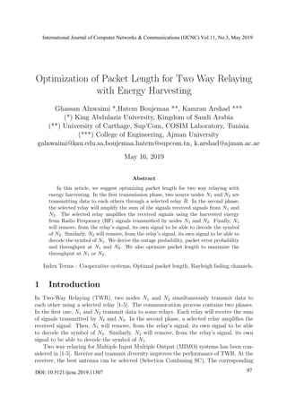 Optimization of Packet Length for Two Way Relaying
with Energy Harvesting
Ghassan Alnwaimi *,Hatem Boujemaa **, Kamran Arshad ***
(*) King Abdulaziz University, Kingdom of Saudi Arabia
(**) University of Carthage, Sup’Com, COSIM Laboratory, Tunisia
(***) College of Engineering, Ajman University
galnwaimi@kau.edu.sa,boujemaa.hatem@supcom.tn, k.arshad@ajman.ac.ae
May 16, 2019
Abstract
In this article, we suggest optimizing packet length for two way relaying with
energy harvesting. In the ﬁrst transmission phase, two source nodes N1 and N2 are
transmitting data to each others through a selected relay R. In the second phase,
the selected relay will amplify the sum of the signals received signals from N1 and
N2. The selected relay ampliﬁes the received signals using the harvested energy
from Radio Frequency (RF) signals transmitted by nodes N1 and N2. Finally, N1
will remove, from the relay’s signal, its own signal to be able to decode the symbol
of N2. Similarly, N2 will remove, from the relay’s signal, its own signal to be able to
decode the symbol of N1. We derive the outage probability, packet error probability
and throughput at N1 and N2. We also optimize packet length to maximize the
throughput at N1 or N2.
Index Terms : Cooperative systems, Optimal packet length, Rayleigh fading channels.
1 Introduction
In Two-Way Relaying (TWR), two nodes N1 and N2 simultaneously transmit data to
each other using a selected relay [1-5]. The communication process contains two phases.
In the ﬁrst one, N1 and N2 transmit data to some relays. Each relay will receive the sum
of signals transmitted by N1 and N2. In the second phase, a selected relay ampliﬁes the
received signal. Then, N1 will remove, from the relay’s signal, its own signal to be able
to decode the symbol of N2. Similarly, N2 will remove, from the relay’s signal, its own
signal to be able to decode the symbol of N1.
Two way relaying for Multiple Input Multiple Output (MIMO) systems has been con-
sidered in [1-5]. Receive and transmit diversity improves the performance of TWR. At the
receiver, the best antenna can be selected (Selection Combining SC). The corresponding
International Journal of Computer Networks & Communications (IJCNC) Vol.11, No.3, May 2019
DOI: 10.5121/ijcnc.2019.11307 97
 