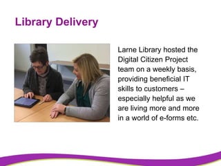 Library Delivery
Larne Library hosted the
Digital Citizen Project
team on a weekly basis,
providing beneficial IT
skills t...