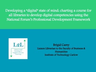 Developing a “digital” state of mind: charting a course for
all libraries to develop digital competencies using the
National Forum’s Professional Development Framework
Brigid Carey
Liaison Librarian to the Faculty of Business &
Humanities
Institute of Technology Carlow
 