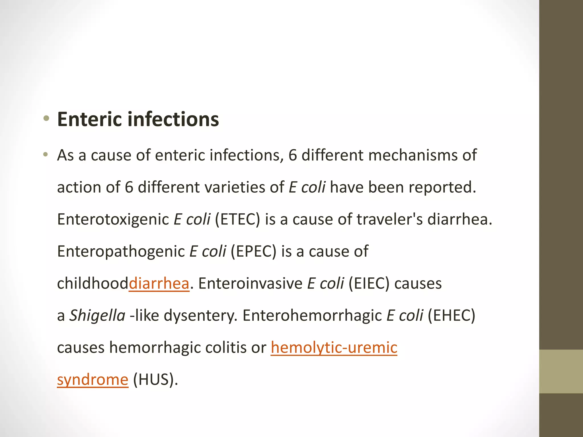 • Enteric infections
• As a cause of enteric infections, 6 different mechanisms of
action of 6 different varieties of E coli have been reported.
Enterotoxigenic E coli (ETEC) is a cause of traveler's diarrhea.
Enteropathogenic E coli (EPEC) is a cause of
childhooddiarrhea. Enteroinvasive E coli (EIEC) causes
a Shigella -like dysentery. Enterohemorrhagic E coli (EHEC)
causes hemorrhagic colitis or hemolytic-uremic
syndrome (HUS).
 