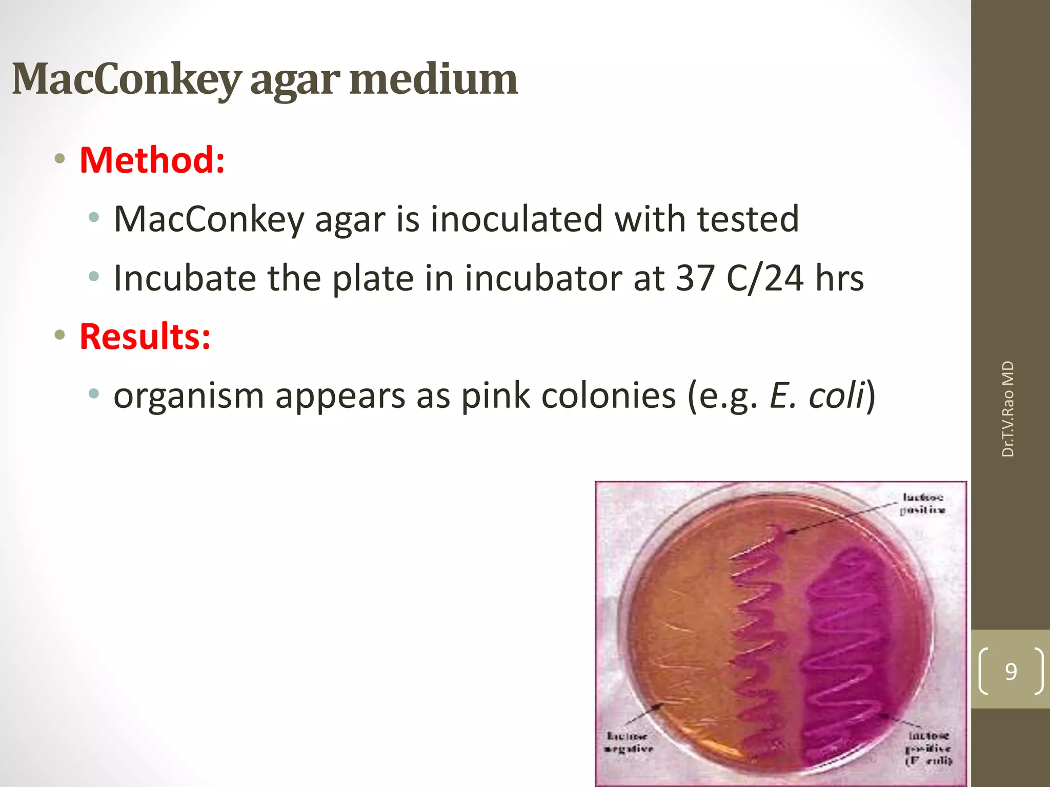 MacConkey agarmedium
• Method:
• MacConkey agar is inoculated with tested
• Incubate the plate in incubator at 37 C/24 hrs
• Results:
• organism appears as pink colonies (e.g. E. coli)
Dr.T.V.RaoMD
9
 