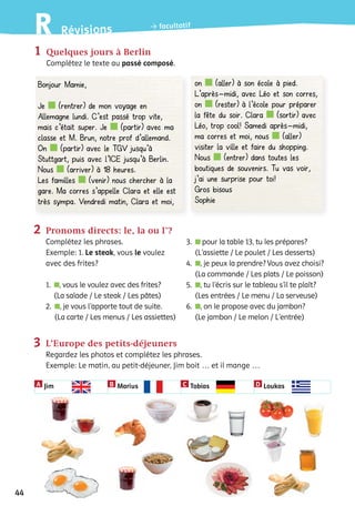 1	 Quelques jours à Berlin
			 Complétez le texte au passé composé.
Bonjour Mamie,
Je (rentrer) de mon voyage en
Allemagne lundi. C’est passé trop vite,
mais c’était super. Je (partir) avec ma
classe et M. Brun, notre prof d’allemand.
On (partir) avec le TGV jusqu’à
Stuttgart, puis avec l’ICE jusqu’à Berlin.
Nous (arriver) à 18 heures.
Les familles (venir) nous chercher à la
gare. Ma corres s’appelle Clara et elle est
très sympa. Vendredi matin, Clara et moi,
on (aller) à son école à pied.
L’après-midi, avec Léo et son corres,
on (rester) à l’école pour préparer
la fête du soir. Clara (sortir) avec
Léo, trop cool! Samedi après-midi,
ma corres et moi, nous (aller)
visiter la ville et faire du shopping.
Nous (entrer) dans toutes les
boutiques de souvenirs. Tu vas voir,
j’ai une surprise pour toi!
Gros bisous
Sophie
	 	 2	 Pronoms directs: le, la ou l�?
			 Complétez les phrases.
			 Exemple: 1. Le steak, vous le voulez 			
			 avec des frites?
			
			 1.  , vous le voulez avec des frites?
(La salade / Le steak / Les pâtes)
			 2.  , je vous l’apporte tout de suite.
(La carte / Les menus / Les assiettes)
3.  pour la table 13, tu les prépares?
(L’assiette / Le poulet / Les desserts)
4.  , je peux la prendre? Vous avez choisi?
(La commande / Les plats / Le poisson)
5.  , tu l’écris sur le tableau s’il te plaît?
(Les entrées / Le menu / La serveuse)
6.  , on le propose avec du jambon?
(Le jambon / Le melon / L’entrée)
	 	 3	 L’Europe des petits-déjeuners
			Regardez les photos et complétez les phrases.
			 Exemple: Le matin, au petit-déjeuner, Jim boit … et il mange …
Jim Marius Tobias LoukasA B C D
44
RévisionsR facultatif
 