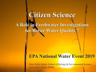 Citizen Science
A Role in Freshwater Investigations
for Better Water Quality ?
EPA National Water Event 2019
Mary Kelly-Quinn, School of Biology & Environmental Science,
University College Dublin
 