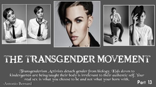 THE TRANSGENDER MOVEMENT
Transgenderism Activists detach gender from biology. Kids down to
kindergarten are being taught their body is irrelevant to their authentic self. Your
real sex is what you choose to be and not what your born with.
-Antonio Bernard
 Part 13
 