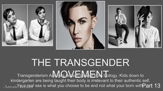 THE TRANSGENDER
MOVEMENTTransgenderism Activists detach gender from biology. Kids down to
kindergarten are being taught their body is irrelevant to their authentic self.
Your real sex is what you choose to be and not what your born with.-Antonio Bernard Part 13
 