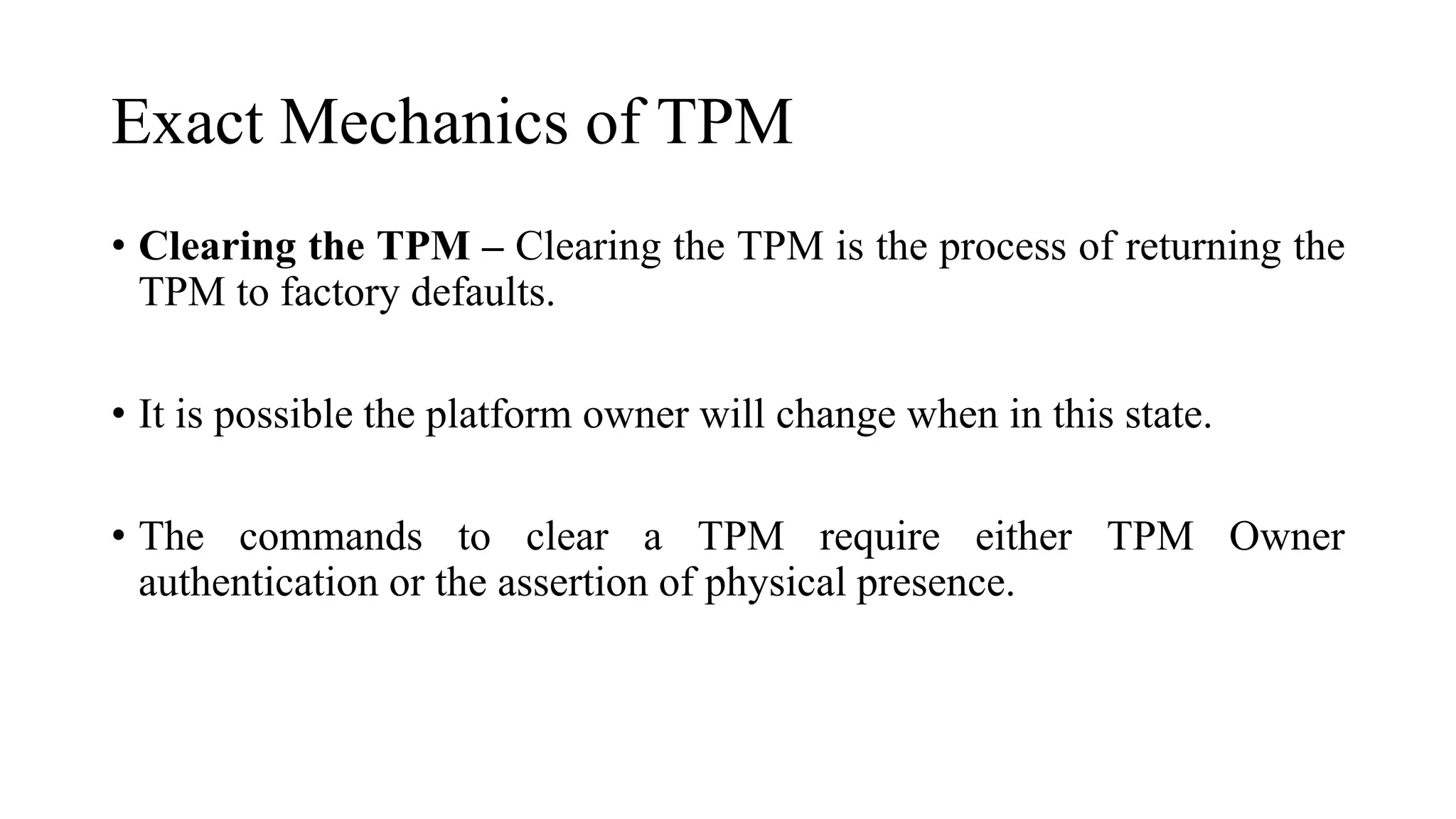 Exact Mechanics of TPM
• Clearing the TPM – Clearing the TPM is the process of returning the
TPM to factory defaults.
• It is possible the platform owner will change when in this state.
• The commands to clear a TPM require either TPM Owner
authentication or the assertion of physical presence.
 